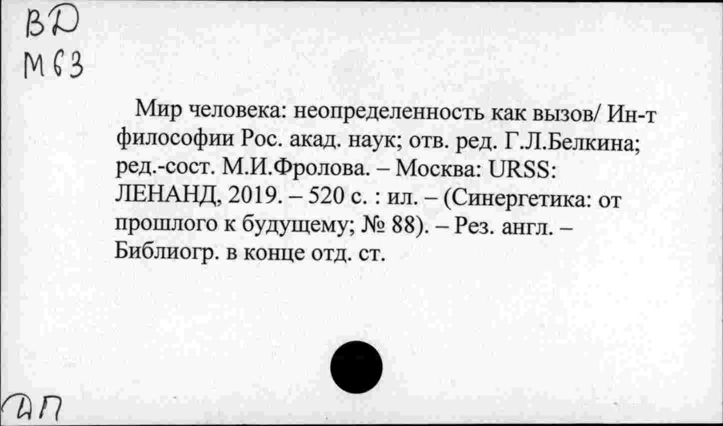 ﻿HZ)
МСЗ
Мир человека: неопределенность как вызов/ Ин-т философии Рос. акад, наук; отв. ред. Г.Л.Белкина; ред.-сост. М.И.Фролова. - Москва: URSS: ЛЕНАНД, 2019. — 520 с. : ил. - (Синергетика: от прошлого к будущему; № 88). - Рез. англ. -Библиогр. в конце отд. ст.